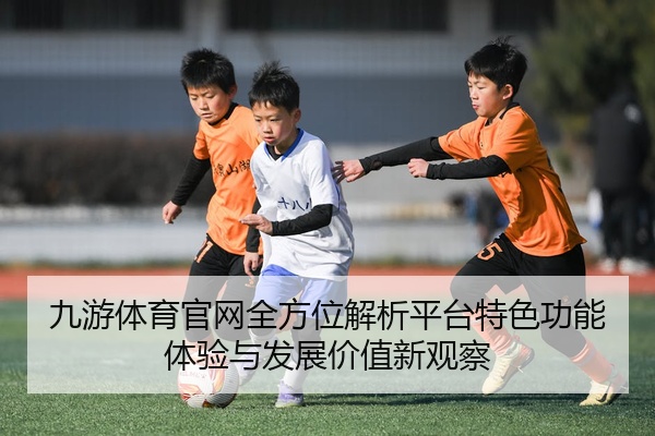 九游体育官网全方位解析平台特色功能体验与发展价值新观察